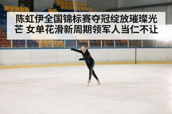 陈虹伊全国锦标赛夺冠绽放璀璨光芒 女单花滑新周期领军人当仁不让
