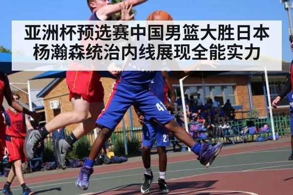 亚洲杯预选赛中国男篮大胜日本 杨瀚森统治内线展现全能实力